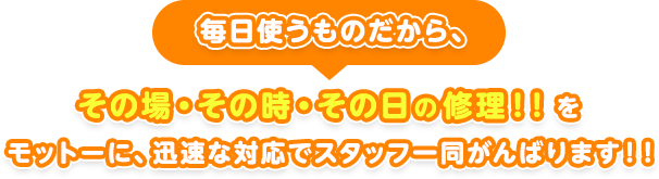 毎日使うものだから、その場・その時・その日の修理！！をモットーに、迅速な対応でスタッフ一同がんばります！！