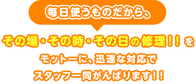 毎日使うものだから、その場・その時・その日の修理！！をモットーに、迅速な対応でスタッフ一同がんばります！！